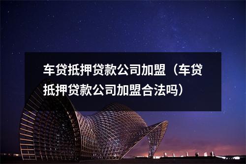 车贷抵押贷款公司加盟（车贷抵押贷款公司加盟合法吗）