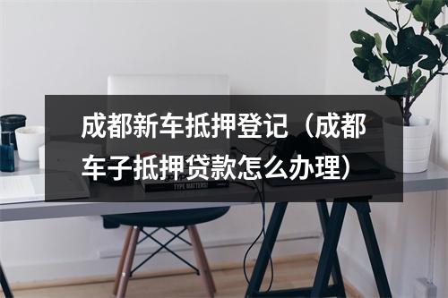 成都新车抵押登记（成都车子抵押贷款怎么办理）