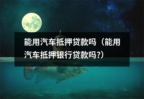 能用汽车抵押贷款吗（能用汽车抵押银行贷款吗?）