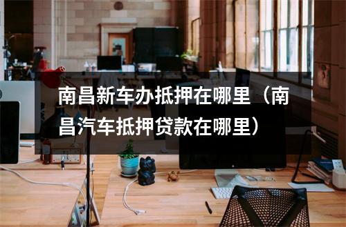 南昌新车办抵押在哪里(南昌汽车抵押贷款在哪里)