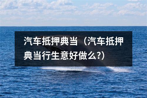 汽车抵押典当(汽车抵押典当行生意好做么?)