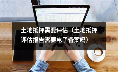 土地抵押需要评估(土地抵押评估报告需要电子备案吗)