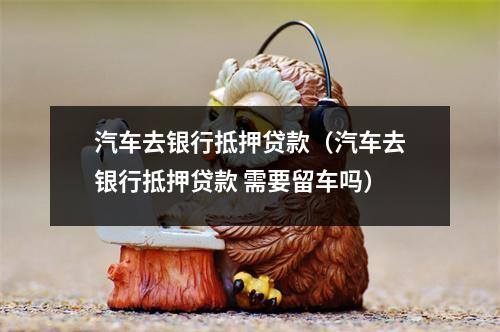 汽车去银行抵押贷款(汽车去银行抵押贷款 需要留车吗)