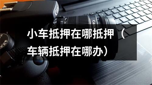 小车抵押在哪抵押（车辆抵押在哪办）