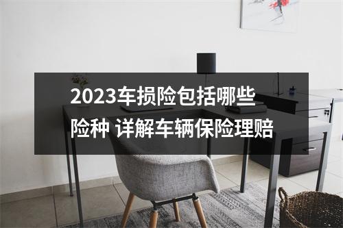 2023车损险包括哪些险种 详解车辆保险理赔