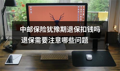 中邮保险犹豫期退保扣钱吗 退保需要注意哪些问题
