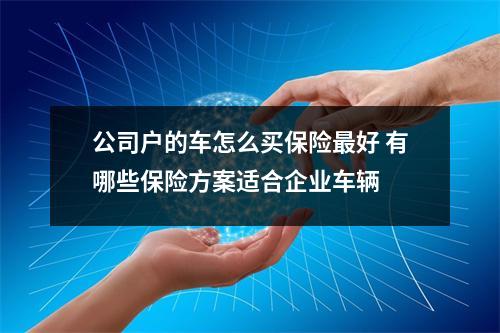 公司户的车怎么买保险最好 有哪些保险方案适合企业车辆 
