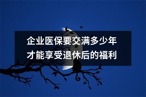 企业医保要交满多少年 才能享受退休后的福利