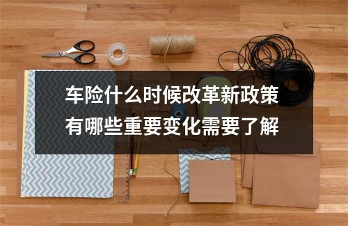 车险什么时候改革新政策 有哪些重要变化需要了解