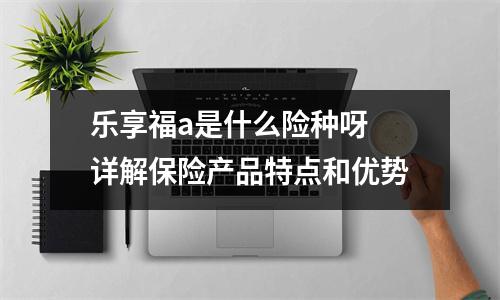 乐享福a是什么险种呀 详解保险产品特点和优势