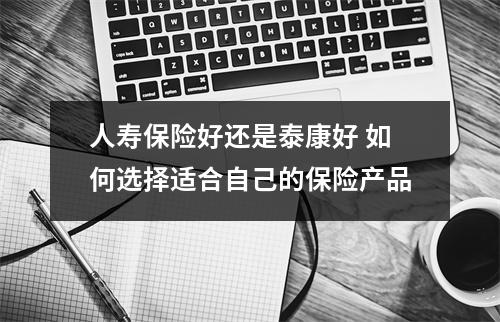 人寿保险好还是泰康好 如何选择适合自己的保险产品