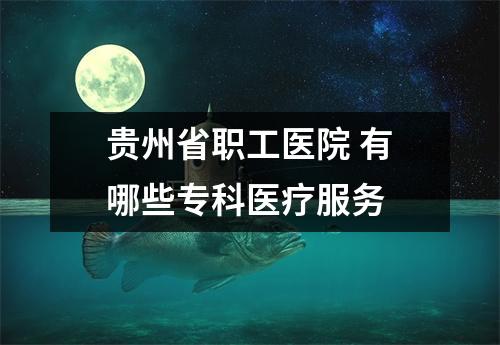 贵州省职工医院 有哪些专科医疗服务
