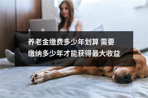 养老金缴费多少年划算 需要缴纳多少年才能获得最大收益