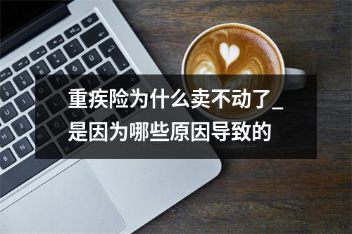 重疾险为什么卖不动了_是因为哪些原因导致的 