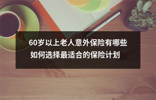 60岁以上老人意外保险有哪些 如何选择最适合的保险计划