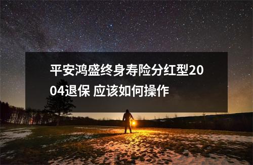 平安鸿盛终身寿险分红型2004退保 应该如何操作