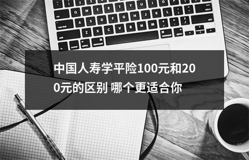 中国人寿学平险100元和200元的区别 哪个更适合你 