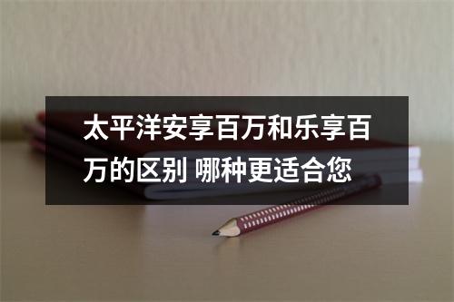 太平洋安享百万和乐享百万的区别 哪种更适合您