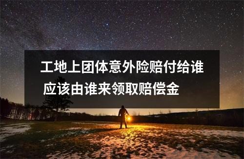 工地上团体意外险赔付给谁 应该由谁来领取赔偿金