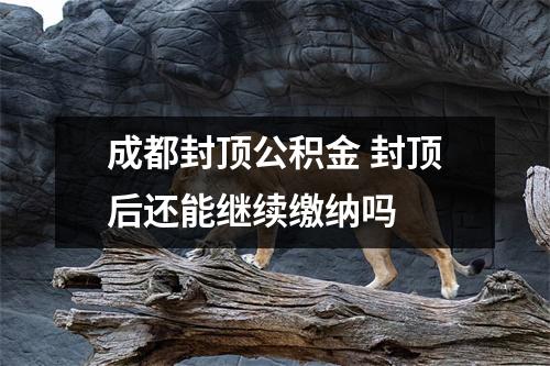 成都封顶公积金 封顶后还能继续缴纳吗