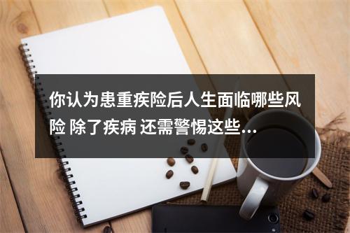 你认为患重疾险后人生面临哪些风险 除了疾病 还需警惕这些风险