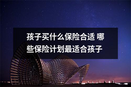 孩子买什么保险合适 哪些保险计划最适合孩子