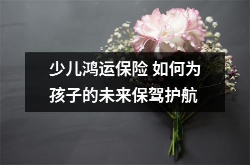 少儿鸿运保险 如何为孩子的未来保驾护航