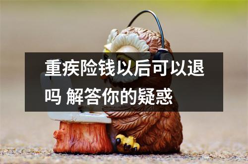 重疾险钱以后可以退吗 解答你的疑惑