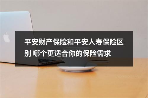 平安财产保险和平安人寿保险区别 哪个更适合你的保险需求