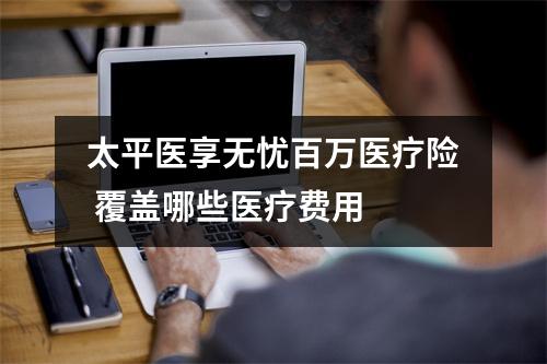 太平医享无忧百万医疗险 覆盖哪些医疗费用