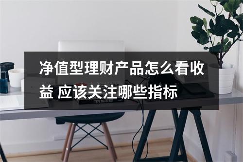 净值型理财产品怎么看收益 应该关注哪些指标