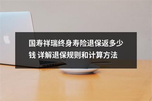 国寿祥瑞终身寿险退保返多少钱 详解退保规则和计算方法
