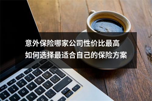 意外保险哪家公司性价比最高 如何选择最适合自己的保险方案