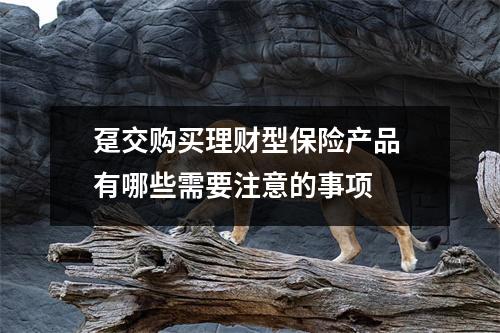 趸交购买理财型保险产品 有哪些需要注意的事项 