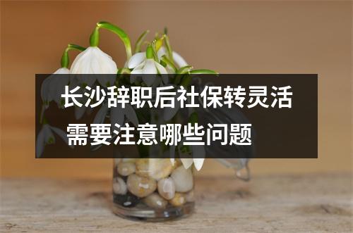 长沙辞职后社保转灵活 需要注意哪些问题