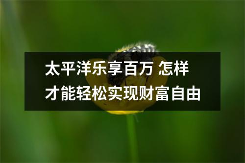 太平洋乐享百万 怎样才能轻松实现财富自由