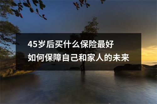45岁后买什么保险最好 如何保障自己和家人的未来