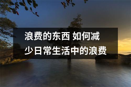 浪费的东西 如何减少日常生活中的浪费