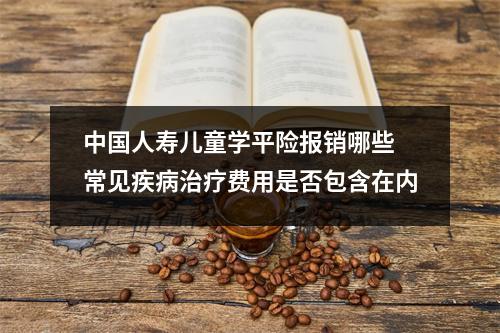 中国人寿儿童学平险报销哪些 常见疾病治疗费用是否包含在内