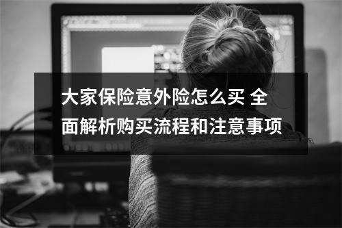 大家保险意外险怎么买 全面解析购买流程和注意事项