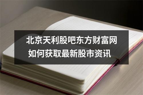 北京天利股吧东方财富网 如何获取最新股市资讯