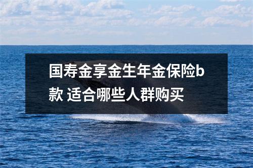 国寿金享金生年金保险b款 适合哪些人群购买