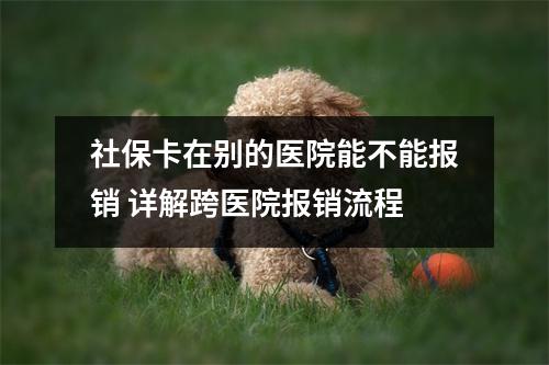 社保卡在别的医院能不能报销 详解跨医院报销流程
