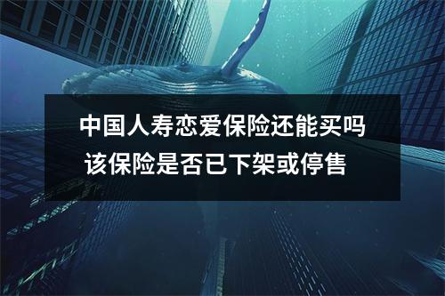 中国人寿恋爱保险还能买吗 该保险是否已下架或停售