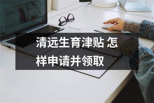 清远生育津贴 怎样申请并领取 