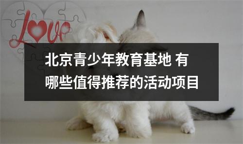 北京青少年教育基地 有哪些值得推荐的活动项目