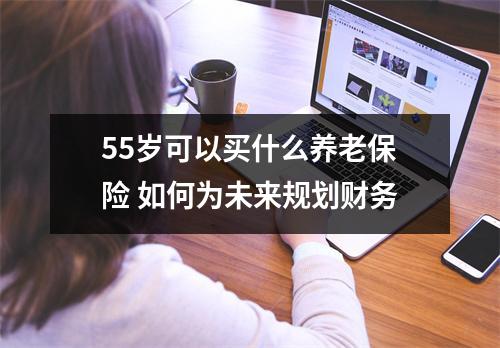 55岁可以买什么养老保险 如何为未来规划财务