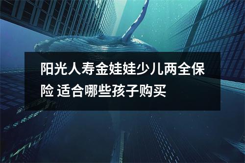 阳光人寿金娃娃少儿两全保险 适合哪些孩子购买