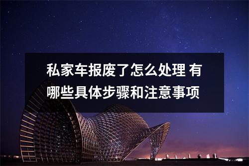 私家车报废了怎么处理 有哪些具体步骤和注意事项