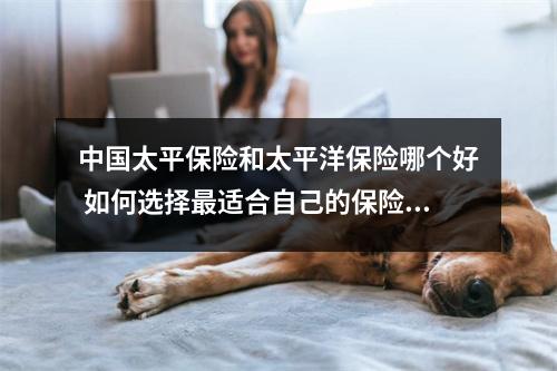 中国太平保险和太平洋保险哪个好 如何选择最适合自己的保险公司